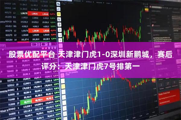 股票优配平台 天津津门虎1-0深圳新鹏城，赛后评分：天津津门虎7号排第一