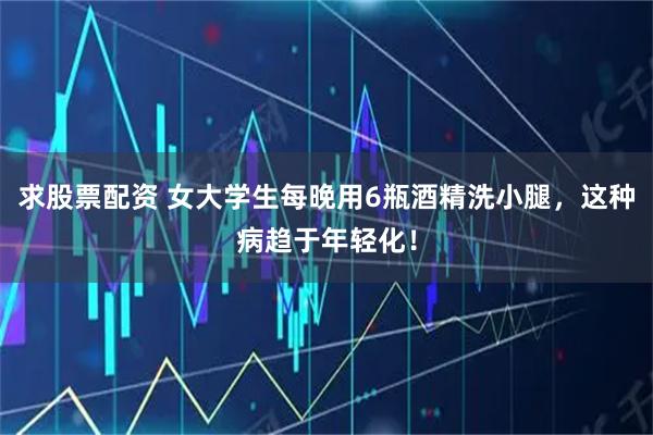 求股票配资 女大学生每晚用6瓶酒精洗小腿，这种病趋于年轻化！