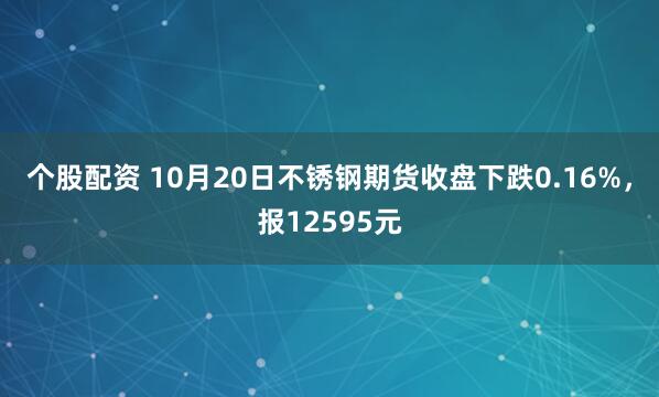 个股配资 10月20日不锈钢期货收盘下跌0.16%，报12595元