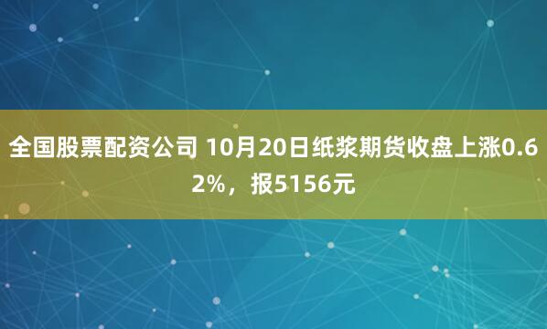 全国股票配资公司 10月20日纸浆期货收盘上涨0.62%，报5156元