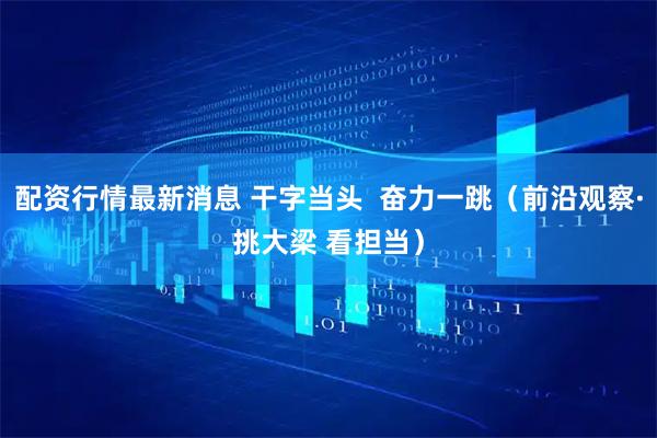 配资行情最新消息 干字当头  奋力一跳（前沿观察·挑大梁 看担当）