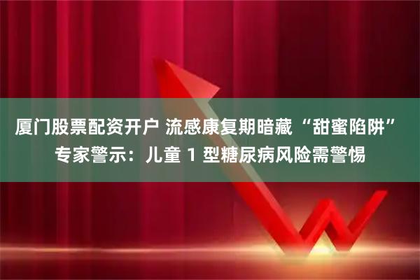 厦门股票配资开户 流感康复期暗藏 “甜蜜陷阱” 专家警示：儿童 1 型糖尿病风险需警惕