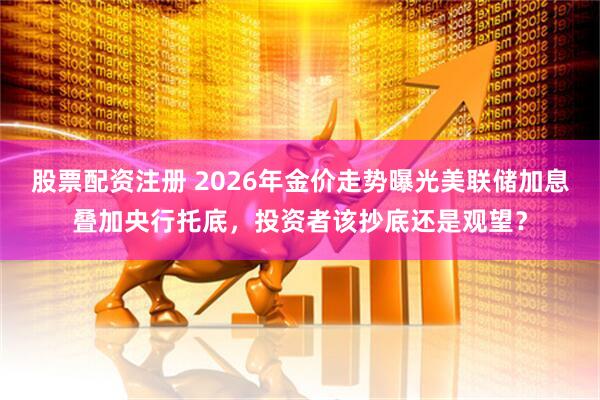 股票配资注册 2026年金价走势曝光美联储加息叠加央行托底，投资者该抄底还是观望？