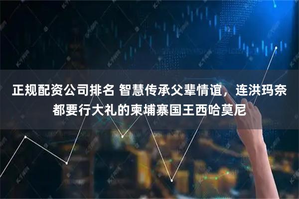 正规配资公司排名 智慧传承父辈情谊，连洪玛奈都要行大礼的柬埔寨国王西哈莫尼