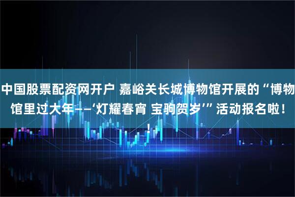 中国股票配资网开户 嘉峪关长城博物馆开展的“博物馆里过大年——‘灯耀春宵 宝驹贺岁’”活动报名啦！