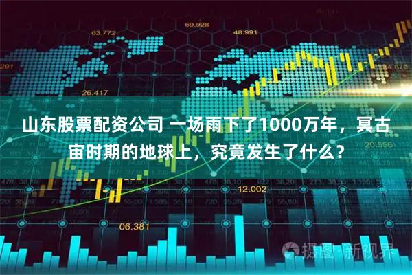 山东股票配资公司 一场雨下了1000万年，冥古宙时期的地球上，究竟发生了什么？
