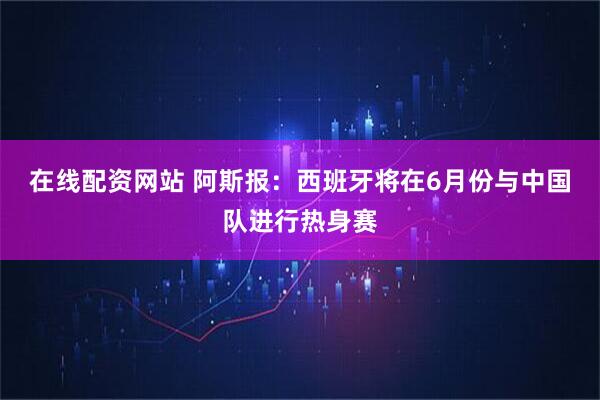 在线配资网站 阿斯报：西班牙将在6月份与中国队进行热身赛