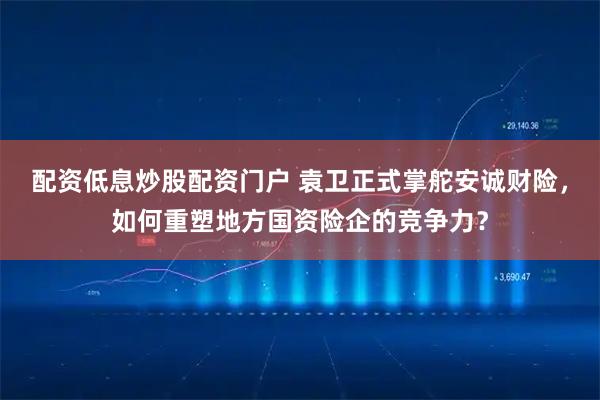 配资低息炒股配资门户 袁卫正式掌舵安诚财险，如何重塑地方国资险企的竞争力？